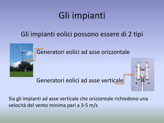 Gli impianti
Gli impianti eolici possono essere di 2 tipi
Sia gli impianti ad asse verticale che orizzontale richiedono una
velocità del vento minima pari a 3-5 m/s
Generatori eolici ad asse verticale
Generatori eolici ad asse orizzontale
 