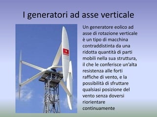 I generatori ad asse verticale
Un generatore eolico ad
asse di rotazione verticale
è un tipo di macchina
contraddistinta da una
ridotta quantità di parti
mobili nella sua struttura,
il che le conferisce un’alta
resistenza alle forti
raffiche di vento, e la
possibilità di sfruttare
qualsiasi posizione del
vento senza doversi
riorientare
continuamente
 