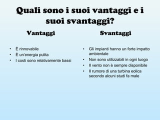 Quali sono i suoi vantaggi e i
suoi svantaggi?
Vantaggi
• È rinnovabile
• È un’energia pulita
• I costi sono relativamente bassi
Svantaggi
• Gli impianti hanno un forte impatto
ambientale
• Non sono utilizzabili in ogni luogo
• Il vento non è sempre disponibile
• Il rumore di una turbina eolica
secondo alcuni studi fa male
 