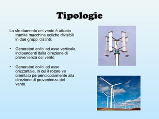Tipologie
Lo sfruttamento del vento è attuato
tramite macchine eoliche divisibili
in due gruppi distinti:
• Generatori eolici ad asse verticale,
indipendenti dalla direzione di
provenienza del vento;
• Generatori eolici ad asse
orizzontale, in cui il rotore va
orientato perpendicolarmente alla
direzione di provenienza del
vento.
 