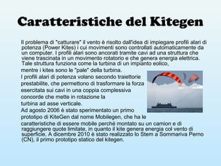 Caratteristiche del Kitegen
Il problema di "catturare" il vento è risolto dall'idea di impiegare profili alari di
potenza (Power Kites) i cui movimenti sono controllati automaticamente da
un computer. I profili alari sono ancorati tramite cavi ad una struttura che
viene trascinata in un movimento rotatorio e che genera energia elettrica.
Tale struttura funziona come la turbina di un impianto eolico,
mentre i kites sono le "pale" della turbina.
I profili alari di potenza volano secondo traiettorie
prestabilite, che permettono di trasformare la forza
esercitata sui cavi in una coppia complessiva
concorde che mette in rotazione la
turbina ad asse verticale.
Ad agosto 2006 è stato sperimentato un primo
prototipo di KiteGen dal nome Mobilegen, che ha le
caratteristiche di essere mobile perché montato su un camion e di
raggiungere quote limitate, in quanto il kite genera energia col vento di
superficie. A dicembre 2010 è stato realizzato lo Stem a Sommariva Perno
(CN), il primo prototipo statico del kitegen.
 
