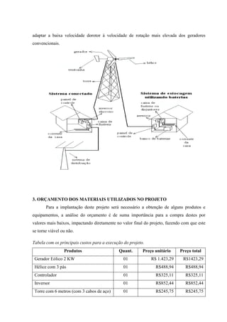 adaptar a baixa velocidade dorotor à velocidade de rotação mais elevada dos geradores
convencionais.




3. ORÇAMENTO DOS MATERIAIS UTILIZADOS NO PROJETO
       Para a implantação deste projeto será necessário a obtenção de alguns produtos e
equipamentos, a análise do orçamento é de suma importância para a compra destes por
valores mais baixos, impactando diretamente no valor final do projeto, fazendo com que este
se torne viável ou não.

Tabela com os principais custos para a execução do projeto.
                 Produtos                    Quant.       Preço unitário     Preço total
 Gerador Eólico 2 KW                            01            R$ 1.423,29      R$1423,29
 Hélice com 3 pás                               01              R$488,94        R$488,94
 Controlador                                    01              R$325,11        R$325,11
 Inversor                                       01              R$852,44        R$852,44
 Torre com 6 metros (com 3 cabos de aço)        01              R$245,75        R$245,75
 