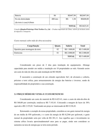 Bateria                                              06                 R$447,98        R$2687,88
 Fio de eletricidade                               400 mts            R$        1,50       R$600,00
 (da torre á casa) 6,0mm
                                                                           TOTAL         R$ 6623,41
Cotação:QingdaoWindwings Wind Turbine Co., Ltd. – Produto importado da China, valores já incluem custos
de impostos e transporte.




Custos mensais sobre mão de obra necessária:

                 Cargo/função                          Quant.         Salário             Total
Operário para montagem da torre                            02        R$ 1.800,00        R$ 3.600,00
Eletricista                                                01        R$ 2.000,00        R$ 2.000,00
                                                                        TOTAL           R$ 5.600,00



        Considerando um prazo de 2 dias para instalação do equipamento. Abrange
capacidade para atender em média a instalação em 10 propriedades ao mês. Gerando assim
um custo de mão de obra em cada instalação de R$ 560,00.

        É necessário a construção de um cômodo equivalente 4m², de alvenaria e coberto,
próximo a torre eólica, para armazenamento da energia das baterias e inversor, sendo de
responsabilidade do proprietário a sua construção.




3.1 PREÇO MÉDIO DE VENDA E CUSTO BENEFICIO

        Considerando um custo do material de R$ 6.623.41, mais o custo da mão-de-obra de
R$ 560,00 por construção, totaliza-se R$ 7.183,41. Colocando a margem de lucro de 30%
equivale a R$ 2.155,02. Totalizando um preço ao interessado de R$ 9.338,43.

        Retomando o exemplo da nossa propriedade, considera-se um gasto mensal de energia
de em média de 850 quilowatts, e o custo da energia de R$ 0,2366 por quilowatt, o gasto
mensal da propriedade seria por volta de R$ 201,11. Isso significa que o investimento no
sistema eólico levaria aproximadamente4 anos para se pagar, ainda sem considerar os
aumentos na taxa de energia que se teria neste período.
 