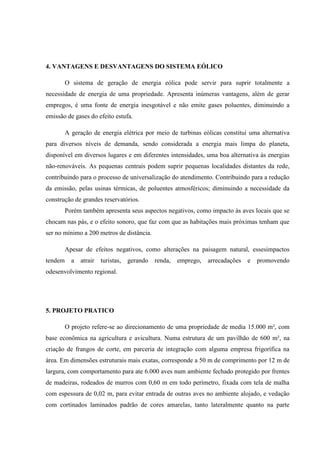 4. VANTAGENS E DESVANTAGENS DO SISTEMA EÓLICO

         O sistema de geração de energia eólica pode servir para suprir totalmente a
necessidade de energia de uma propriedade. Apresenta inúmeras vantagens, além de gerar
empregos, é uma fonte de energia inesgotável e não emite gases poluentes, diminuindo a
emissão de gases do efeito estufa.

         A geração de energia elétrica por meio de turbinas eólicas constitui uma alternativa
para diversos níveis de demanda, sendo considerada a energia mais limpa do planeta,
disponível em diversos lugares e em diferentes intensidades, uma boa alternativa às energias
não-renováveis. As pequenas centrais podem suprir pequenas localidades distantes da rede,
contribuindo para o processo de universalização do atendimento. Contribuindo para a redução
da emissão, pelas usinas térmicas, de poluentes atmosféricos; diminuindo a necessidade da
construção de grandes reservatórios.
         Porém também apresenta seus aspectos negativos, como impacto às aves locais que se
chocam nas pás, e o efeito sonoro, que faz com que as habitações mais próximas tenham que
ser no mínimo a 200 metros de distância.

         Apesar de efeitos negativos, como alterações na paisagem natural, essesimpactos
tendem     a   atrair   turistas,   gerando   renda,   emprego,   arrecadações   e   promovendo
odesenvolvimento regional.




5. PROJETO PRATICO

         O projeto refere-se ao direcionamento de uma propriedade de media 15.000 m², com
base econômica na agricultura e avicultura. Numa estrutura de um pavilhão de 600 m², na
criação de frangos de corte, em parceria de integração com alguma empresa frigorífica na
área. Em dimensões estruturais mais exatas, corresponde a 50 m de comprimento por 12 m de
largura, com comportamento para ate 6.000 aves num ambiente fechado protegido por frentes
de madeiras, rodeados de murros com 0,60 m em todo perímetro, fixada com tela de malha
com espessura de 0,02 m, para evitar entrada de outras aves no ambiente alojado, e vedação
com cortinados laminados padrão de cores amarelas, tanto lateralmente quanto na parte
 