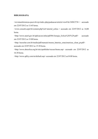 BIBLIOGRAFIA


<revistaseletronicas.pucrs.br/ojs/index.php/graduacao/article/viewFile/3490/2738 > acessado
em 22/07/2012 as 13:45 horas.
<www.cresesb.cepel.br/content.php?cid=tutorial_eolica > acessado em 22/07/2012 as 14;00
horas.
<http://www.aneel.gov.br/aplicacoes/atlas/pdf/06-Energia_Eolica%283%29.pdf>       acessado
em 22/07/2012 as 15:00 horas.
<http://neosolar.com.br/media/pdf/manuais/moura_baterias_estacionarioas_clean_pt.pdf>
acessado em 22/07/2012 as 15:30 horas.
<http://www.abeeolica.org.br/site/zpublisher/secoes/home.asp> acessado em 22/07/2012 as
16:30 horas.
<http://www.qdfzy.com/en/default.asp> acessado em 22/07/2012 as18:00 horas.
 