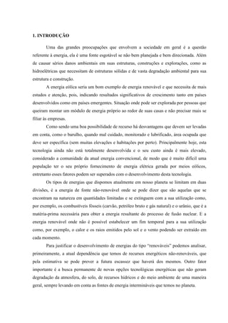 1. INTRODUÇÃO

       Uma das grandes preocupações que envolvem a sociedade em geral é a questão
referente à energia, ela é uma fonte esgotável se não bem planejada e bem direcionada. Além
de causar sérios danos ambientais em suas estruturas, construções e explorações, como as
hidroelétricas que necessitam de estruturas sólidas e de vasta degradação ambiental para sua
estrutura e construção.
       A energia eólica seria um bom exemplo de energia renovável e que necessita de mais
estudos e atenção, pois, indicando resultados significativos de crescimento tanto em países
desenvolvidos como em países emergentes. Situação onde pode ser explorada por pessoas que
queiram montar um módulo de energia próprio ao redor de suas casas e não precisar mais se
filiar às empresas.
       Como sendo uma boa possibilidade de recurso há desvantagens que devem ser levadas
em conta, como o barulho, quando mal cuidado, monitorado e lubrificado, área ocupada que
deve ser específica (sem muitas elevações e habitações por perto). Principalmente hoje, esta
tecnologia ainda não está totalmente desenvolvida e o seu custo ainda é mais elevado,
considerado a comunidade da atual energia convencional, de modo que é muito difícil uma
população ter o seu próprio fornecimento de energia elétrica gerada por meios eólicos,
entretanto esses fatores podem ser superados com o desenvolvimento desta tecnologia.
       Os tipos de energias que dispomos atualmente em nosso planeta se limitam em duas
divisões, é a energia de fonte não-renovável onde se pode dizer que são aquelas que se
encontram na natureza em quantidades limitadas e se extinguem com a sua utilização como,
por exemplo, os combustíveis fósseis (carvão, petróleo bruto e gás natural) e o urânio, que é a
matéria-prima necessária para obter a energia resultante do processo de fusão nuclear. E a
energia renovável onde não é possível estabelecer um fim temporal para a sua utilização
como, por exemplo, o calor e os raios emitidos pelo sol e o vento podendo ser extraído em
cada momento.
       Para justificar o desenvolvimento de energias do tipo “renováveis” podemos analisar,
primeiramente, a atual dependência que temos de recursos energéticos não-renováveis, que
pela estimativa se pode prever a futura escassez que haverá dos mesmos. Outro fator
importante é a busca permanente de novas opções tecnológicas energéticas que não geram
degradação da atmosfera, do solo, de recursos hídricos e do meio ambiente de uma maneira
geral, sempre levando em conta as fontes de energia intermináveis que temos no planeta.
 