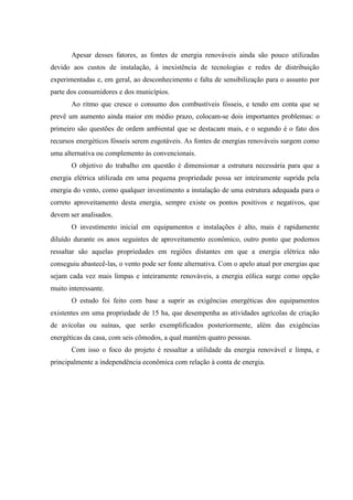 Apesar desses fatores, as fontes de energia renováveis ainda são pouco utilizadas
devido aos custos de instalação, à inexistência de tecnologias e redes de distribuição
experimentadas e, em geral, ao desconhecimento e falta de sensibilização para o assunto por
parte dos consumidores e dos municípios.
       Ao ritmo que cresce o consumo dos combustíveis fósseis, e tendo em conta que se
prevê um aumento ainda maior em médio prazo, colocam-se dois importantes problemas: o
primeiro são questões de ordem ambiental que se destacam mais, e o segundo é o fato dos
recursos energéticos fósseis serem esgotáveis. As fontes de energias renováveis surgem como
uma alternativa ou complemento às convencionais.
       O objetivo do trabalho em questão é dimensionar a estrutura necessária para que a
energia elétrica utilizada em uma pequena propriedade possa ser inteiramente suprida pela
energia do vento, como qualquer investimento a instalação de uma estrutura adequada para o
correto aproveitamento desta energia, sempre existe os pontos positivos e negativos, que
devem ser analisados.
       O investimento inicial em equipamentos e instalações é alto, mais é rapidamente
diluído durante os anos seguintes de aproveitamento econômico, outro ponto que podemos
ressaltar são aquelas propriedades em regiões distantes em que a energia elétrica não
conseguiu abastecê-las, o vento pode ser fonte alternativa. Com o apelo atual por energias que
sejam cada vez mais limpas e inteiramente renováveis, a energia eólica surge como opção
muito interessante.
       O estudo foi feito com base a suprir as exigências energéticas dos equipamentos
existentes em uma propriedade de 15 ha, que desempenha as atividades agrícolas de criação
de avícolas ou suínas, que serão exemplificados posteriormente, além das exigências
energéticas da casa, com seis cômodos, a qual mantém quatro pessoas.
       Com isso o foco do projeto é ressaltar a utilidade da energia renovável e limpa, e
principalmente a independência econômica com relação à conta de energia.
 