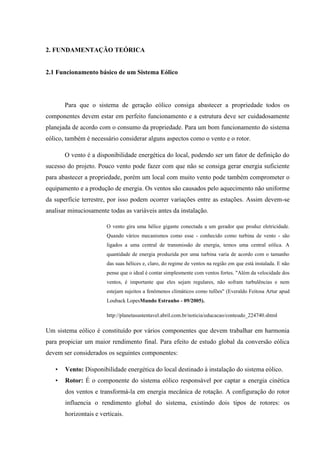 2. FUNDAMENTAÇÃO TEÓRICA


2.1 Funcionamento básico de um Sistema Eólico




       Para que o sistema de geração eólico consiga abastecer a propriedade todos os
componentes devem estar em perfeito funcionamento e a estrutura deve ser cuidadosamente
planejada de acordo com o consumo da propriedade. Para um bom funcionamento do sistema
eólico, também é necessário considerar alguns aspectos como o vento e o rotor.

       O vento é a disponibilidade energética do local, podendo ser um fator de definição do
sucesso do projeto. Pouco vento pode fazer com que não se consiga gerar energia suficiente
para abastecer a propriedade, porém um local com muito vento pode também comprometer o
equipamento e a produção de energia. Os ventos são causados pelo aquecimento não uniforme
da superfície terrestre, por isso podem ocorrer variações entre as estações. Assim devem-se
analisar minuciosamente todas as variáveis antes da instalação.

                        O vento gira uma hélice gigante conectada a um gerador que produz eletricidade.
                        Quando vários mecanismos como esse - conhecido como turbina de vento - são
                        ligados a uma central de transmissão de energia, temos uma central eólica. A
                        quantidade de energia produzida por uma turbina varia de acordo com o tamanho
                        das suas hélices e, claro, do regime de ventos na região em que está instalada. E não
                        pense que o ideal é contar simplesmente com ventos fortes. "Além da velocidade dos
                        ventos, é importante que eles sejam regulares, não sofram turbulências e nem
                        estejam sujeitos a fenômenos climáticos como tufões" (Everaldo Feitosa Artur apud
                        Louback LopesMundo Estranho - 09/2005).

                        http://planetasustentavel.abril.com.br/noticia/educacao/conteudo_224740.shtml

Um sistema eólico é constituído por vários componentes que devem trabalhar em harmonia
para propiciar um maior rendimento final. Para efeito de estudo global da conversão eólica
devem ser considerados os seguintes componentes:

   •   Vento: Disponibilidade energética do local destinado à instalação do sistema eólico.
   •   Rotor: É o componente do sistema eólico responsável por captar a energia cinética
       dos ventos e transformá-la em energia mecânica de rotação. A configuração do rotor
       influencia o rendimento global do sistema, existindo dois tipos de rotores: os
       horizontais e verticais.
 