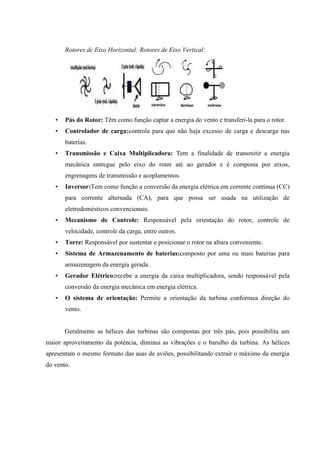 Rotores de Eixo Horizontal: Rotores de Eixo Vertical:




   •   Pás do Rotor: Têm como função captar a energia do vento e transferi-la para o rotor.
   •   Controlador de carga:controla para que não haja excesso de carga e descarga nas
       baterias.
   •   Transmissão e Caixa Multiplicadora: Tem a finalidade de transmitir a energia
       mecânica entregue pelo eixo do rotor até ao gerador e é composta por eixos,
       engrenagens de transmissão e acoplamentos.
   •   Inversor:Tem como função a conversão da energia elétrica em corrente continua (CC)
       para corrente alternada (CA), para que possa ser usada na utilização de
       eletrodomésticos convencionais.
   •   Mecanismo de Controle: Responsável pela orientação do rotor, controle de
       velocidade, controle da carga, entre outros.
   •   Torre: Responsável por sustentar e posicionar o rotor na altura conveniente.
   •   Sistema de Armazenamento de baterias:composto por uma ou mais baterias para
       armazenagem da energia gerada.
   •   Gerador Elétrico:recebe a energia da caixa multiplicadora, sendo responsável pela
       conversão da energia mecânica em energia elétrica.
   •   O sistema de orientação: Permite a orientação da turbina conformea direção do
       vento.


       Geralmente as hélices das turbinas são compostas por três pás, pois possibilita um
maior aproveitamento da potência, diminui as vibrações e o barulho da turbina. As hélices
apresentam o mesmo formato das asas de aviões, possibilitando extrair o máximo da energia
do vento.
 