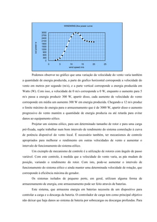 WINDWINS 2kw power curve


                       3000
                       2700
                       2400
                       2100
         out power w


                       1800
                       1500
                       1200
                        900
                        600
                        300
                          0
                              0   5        10        15          20   25
                                          wind speed m/s


       Podemos observsr no gráfico que uma variação da velocidade do vento varia também
a quantidade de energia produzida, a parte do grafico horizontal corresponde a velocidade do
vento em metros por segundo (m/s), e a parte vertical corresponde a energia produzida em
Watts (W). Com isso, a velocidade de 0 m/s corresponde a 0 W, enquanto o aumento para 5
m/s passa a energia produzir 300 W, apartir disso, cada aumento de velocidade do vento
corresponde em média um aumento 300 W em energia produzida. Chegando a 12 m/s produz
o limite máximo de energia para o armazenamento que é de 3000 W, apartir disso o aumento
progressivo do vento mantém a quantidade de energia produzia ou até retarda para evitar
danos ao equipamento eólico.
       Projetar um sistema eólico, para um determinado tamanho de rotor e para uma carga
pré-fixada, supõe trabalhar num bom intervalo de rendimento do sistema comrelação à curva
de potência disponível do vento local. É necessário também, ter mecanismos de controle
apropriados para melhorar o rendimento em outras velocidades de vento e aumentar o
intervalo de funcionamento do sistema eólico.
       Um exemplo de mecanismo de controle é a utilização de rotores com ângulo de passo
variável. Com este controle, à medida que a velocidade do vento varia, as pás mudam de
posição, variando o rendimento do rotor. Com isto, pode-se aumentar o intervalo de
funcionamento do sistema eólico e ainda manter uma determinada velocidade de rotação, que
corresponde à eficiência máxima do gerador.
       Os sistemas isolados de pequeno porte, em geral, utilizam alguma forma de
armazenamento de energia, este armazenamento pode ser feito através de baterias.
       Este sistema, que armazena energia em baterias necessita de um dispositivo para
controlar a carga e a descarga da bateria. O controlador de carga tem como principal objetivo
não deixar que haja danos ao sistema de bateria por sobrecargas ou descargas profundas. Para
 