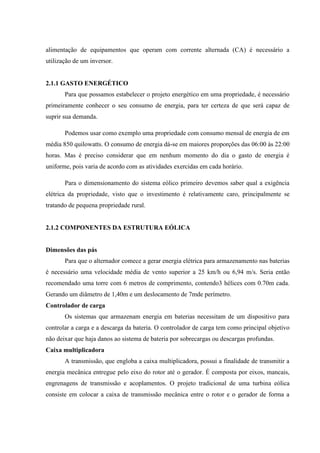 alimentação de equipamentos que operam com corrente alternada (CA) é necessário a
utilização de um inversor.


2.1.1 GASTO ENERGÉTICO
       Para que possamos estabelecer o projeto energético em uma propriedade, é necessário
primeiramente conhecer o seu consumo de energia, para ter certeza de que será capaz de
suprir sua demanda.

       Podemos usar como exemplo uma propriedade com consumo mensal de energia de em
média 850 quilowatts. O consumo de energia dá-se em maiores proporções das 06:00 às 22:00
horas. Mas é preciso considerar que em nenhum momento do dia o gasto de energia é
uniforme, pois varia de acordo com as atividades exercidas em cada horário.

       Para o dimensionamento do sistema eólico primeiro devemos saber qual a exigência
elétrica da propriedade, visto que o investimento é relativamente caro, principalmente se
tratando de pequena propriedade rural.


2.1.2 COMPONENTES DA ESTRUTURA EÓLICA


Dimensões das pás
       Para que o alternador comece a gerar energia elétrica para armazenamento nas baterias
é necessário uma velocidade média de vento superior a 25 km/h ou 6,94 m/s. Seria então
recomendado uma torre com 6 metros de comprimento, contendo3 hélices com 0.70m cada.
Gerando um diâmetro de 1,40m e um deslocamento de 7mde perímetro.
Controlador de carga
       Os sistemas que armazenam energia em baterias necessitam de um dispositivo para
controlar a carga e a descarga da bateria. O controlador de carga tem como principal objetivo
não deixar que haja danos ao sistema de bateria por sobrecargas ou descargas profundas.
Caixa multiplicadora
       A transmissão, que engloba a caixa multiplicadora, possui a finalidade de transmitir a
energia mecânica entregue pelo eixo do rotor até o gerador. É composta por eixos, mancais,
engrenagens de transmissão e acoplamentos. O projeto tradicional de uma turbina eólica
consiste em colocar a caixa de transmissão mecânica entre o rotor e o gerador de forma a
 