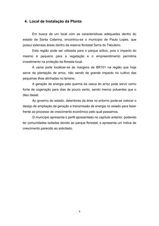 4. Local de Instalação da Planta
Em busca de um local com as características adequadas dentro do
estado de Santa Catarina, encontrou-se o município de Paulo Lopes, que
possui extensas áreas dentro da reserva florestal Serra do Tabuleiro.
Esta região pode ser utilizada para o parque eólico, pois o impacto do
mesmo é pequeno para a vegetação e o empreendimento permitiria
investimento na proteção da floresta local.
A usina pode localizar-se às margens da BR101 na região que hoje
serve de plantação de arroz, não sendo de grande impacto no cultivo das
pequenas ilhas alinhadas no terreno.
A geração de energia pela queima da casca do arroz pode servir como
fonte de cogeração para dias de pouco vento, sendo menos poluentes que o
óleo diesel.
Ao governo do estado, detentores da área no entorno pode-se colocar o
desejo de ampliação da geração e transmissão de energia no estado para fazer
frente ao processo de crescimento econômico pelo qual passamos.
O município apresenta o perfil apresentado no capítulo anterior, podendo
ter comunidades isoladas devido ao parque florestal, e apresenta um índice de
crescimento parecido ao solicitado.

9

 