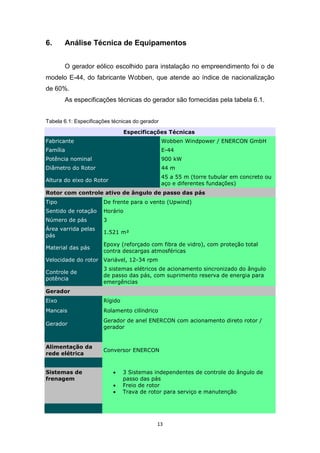 6.

Análise Técnica de Equipamentos
O gerador eólico escolhido para instalação no empreendimento foi o de

modelo E-44, do fabricante Wobben, que atende ao índice de nacionalização
de 60%.
As especificações técnicas do gerador são fornecidas pela tabela 6.1.
Tabela 6.1: Especificações técnicas do gerador
Especificações Técnicas
Fabricante

Wobben Windpower / ENERCON GmbH

Família

E-44

Potência nominal

900 kW

Diâmetro do Rotor

44 m

Altura do eixo do Rotor

45 a 55 m (torre tubular em concreto ou
aço e diferentes fundações)

Rotor com controle ativo de ângulo de passo das pás
Tipo

De frente para o vento (Upwind)

Sentido de rotação

Horário

Número de pás

3

Área varrida pelas
pás

1.521 m²

Material das pás

Epoxy (reforçado com fibra de vidro), com proteção total
contra descargas atmosféricas

Velocidade do rotor Variável, 12-34 rpm
Controle de
potência

3 sistemas elétricos de acionamento sincronizado do ângulo
de passo das pás, com suprimento reserva de energia para
emergências

Gerador
Eixo

Rígido

Mancais

Rolamento cilíndrico

Gerador

Gerador de anel ENERCON com acionamento direto rotor /
gerador

Alimentação da
rede elétrica

Conversor ENERCON

Sistemas de
frenagem





3 Sistemas independentes de controle do ângulo de
passo das pás
Freio de rotor
Trava de rotor para serviço e manutenção

13

 