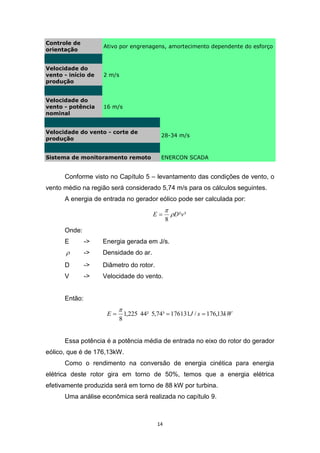 Controle de
orientação

Ativo por engrenagens, amortecimento dependente do esforço

Velocidade do
vento - início de
produção

2 m/s

Velocidade do
vento - potência
nominal

16 m/s

Velocidade do vento - corte de
produção

28-34 m/s

Sistema de monitoramento remoto

ENERCON SCADA

Conforme visto no Capítulo 5 – levantamento das condições de vento, o
vento médio na região será considerado 5,74 m/s para os cálculos seguintes.
A energia de entrada no gerador eólico pode ser calculada por:
E


8

D ²v ³

Onde:
E

->

Energia gerada em J/s.



->

Densidade do ar.

D

->

Diâmetro do rotor.

V

->

Velocidade do vento.

Então:
E


8

1,225 44² 5,74³  176131J / s  176,13kW

Essa potência é a potência média de entrada no eixo do rotor do gerador
eólico, que é de 176,13kW.
Como o rendimento na conversão de energia cinética para energia
elétrica deste rotor gira em torno de 50%, temos que a energia elétrica
efetivamente produzida será em torno de 88 kW por turbina.
Uma análise econômica será realizada no capítulo 9.

14

 