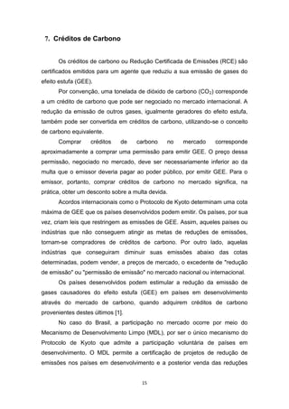 7. Créditos de Carbono
Os créditos de carbono ou Redução Certificada de Emissões (RCE) são
certificados emitidos para um agente que reduziu a sua emissão de gases do
efeito estufa (GEE).
Por convenção, uma tonelada de dióxido de carbono (CO 2) corresponde
a um crédito de carbono que pode ser negociado no mercado internacional. A
redução da emissão de outros gases, igualmente geradores do efeito estufa,
também pode ser convertida em créditos de carbono, utilizando-se o conceito
de carbono equivalente.
Comprar

créditos

de

carbono

no

mercado

corresponde

aproximadamente a comprar uma permissão para emitir GEE. O preço dessa
permissão, negociado no mercado, deve ser necessariamente inferior ao da
multa que o emissor deveria pagar ao poder público, por emitir GEE. Para o
emissor, portanto, comprar créditos de carbono no mercado significa, na
prática, obter um desconto sobre a multa devida.
Acordos internacionais como o Protocolo de Kyoto determinam uma cota
máxima de GEE que os países desenvolvidos podem emitir. Os países, por sua
vez, criam leis que restringem as emissões de GEE. Assim, aqueles países ou
indústrias que não conseguem atingir as metas de reduções de emissões,
tornam-se compradores de créditos de carbono. Por outro lado, aquelas
indústrias que conseguiram diminuir suas emissões abaixo das cotas
determinadas, podem vender, a preços de mercado, o excedente de "redução
de emissão" ou "permissão de emissão" no mercado nacional ou internacional.
Os países desenvolvidos podem estimular a redução da emissão de
gases causadores do efeito estufa (GEE) em países em desenvolvimento
através do mercado de carbono, quando adquirem créditos de carbono
provenientes destes últimos [1].
No caso do Brasil, a participação no mercado ocorre por meio do
Mecanismo de Desenvolvimento Limpo (MDL), por ser o único mecanismo do
Protocolo de Kyoto que admite a participação voluntária de países em
desenvolvimento. O MDL permite a certificação de projetos de redução de
emissões nos países em desenvolvimento e a posterior venda das reduções

15

 