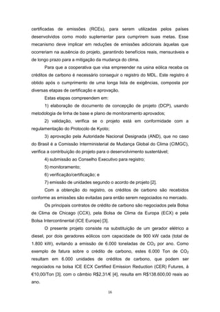 certificadas de emissões (RCEs), para serem utilizadas pelos países
desenvolvidos como modo suplementar para cumprirem suas metas. Esse
mecanismo deve implicar em reduções de emissões adicionais àquelas que
ocorreriam na ausência do projeto, garantindo benefícios reais, mensuráveis e
de longo prazo para a mitigação da mudança do clima.
Para que a cooperativa que visa empreender na usina eólica receba os
créditos de carbono é necessário conseguir o registro do MDL. Este registro é
obtido após o cumprimento de uma longa lista de exigências, composta por
diversas etapas de certificação e aprovação.
Estas etapas compreendem em:
1) elaboração de documento de concepção de projeto (DCP), usando
metodologia de linha de base e plano de monitoramento aprovados;
2) validação, verifica se o projeto está em conformidade com a
regulamentação do Protocolo de Kyoto;
3) aprovação pela Autoridade Nacional Designada (AND), que no caso
do Brasil é a Comissão Interministerial de Mudança Global do Clima (CIMGC),
verifica a contribuição do projeto para o desenvolvimento sustentável;
4) submissão ao Conselho Executivo para registro;
5) monitoramento;
6) verificação/certificação; e
7) emissão de unidades segundo o acordo de projeto [2].
Com a obtenção do registro, os créditos de carbono são recebidos
conforme as emissões são evitadas para então serem negociados no mercado.
Os principais contratos de crédito de carbono são negociados pela Bolsa
de Clima de Chicago (CCX), pela Bolsa de Clima da Europa (ECX) e pela
Bolsa Intercontinental (ICE Europe) [3].
O presente projeto consiste na substituição de um gerador elétrico a
diesel, por dois geradores eólicos com capacidade de 900 kW cada (total de
1.800 kW), evitando a emissão de 6.000 toneladas de CO2 por ano. Como
exemplo de fatura sobre o crédito de carbono, estes 6.000 Ton de CO2
resultam em 6.000 unidades de créditos de carbono, que podem ser
negociados na bolsa ICE ECX Certified Emission Reduction (CER) Futures, à
€10,00/Ton [3], com o câmbio R$2,31/€ [4], resulta em R$138.600,00 reais ao
ano.
16

 