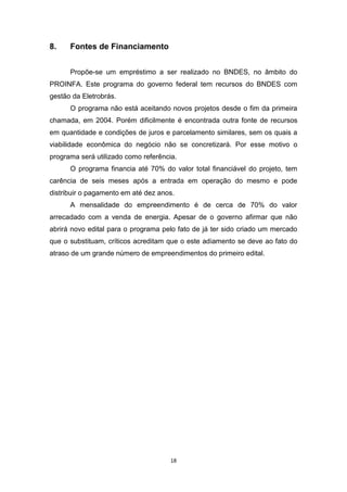 8.

Fontes de Financiamento
Propõe-se um empréstimo a ser realizado no BNDES, no âmbito do

PROINFA. Este programa do governo federal tem recursos do BNDES com
gestão da Eletrobrás.
O programa não está aceitando novos projetos desde o fim da primeira
chamada, em 2004. Porém dificilmente é encontrada outra fonte de recursos
em quantidade e condições de juros e parcelamento similares, sem os quais a
viabilidade econômica do negócio não se concretizará. Por esse motivo o
programa será utilizado como referência.
O programa financia até 70% do valor total financiável do projeto, tem
carência de seis meses após a entrada em operação do mesmo e pode
distribuir o pagamento em até dez anos.
A mensalidade do empreendimento é de cerca de 70% do valor
arrecadado com a venda de energia. Apesar de o governo afirmar que não
abrirá novo edital para o programa pelo fato de já ter sido criado um mercado
que o substituam, críticos acreditam que o este adiamento se deve ao fato do
atraso de um grande número de empreendimentos do primeiro edital.

18

 