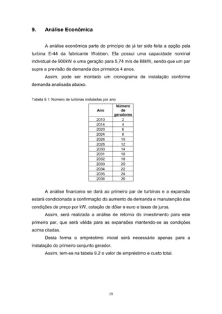 9.

Análise Econômica
A análise econômica parte do princípio de já ter sido feita a opção pela

turbina E-44 da fabricante Wobben. Ela possui uma capacidade nominal
individual de 900kW e uma geração para 5,74 m/s de 88kW, sendo que um par
supre a previsão de demanda dos primeiros 4 anos.
Assim, pode ser montado um cronograma de instalação conforme
demanda analisada abaixo.
Tabela 9.1: Número de turbinas instaladas por ano
Número
de
geradores
2
4
6
8
10
12
14
16
18
20
22
24
26

Ano
2010
2014
2020
2024
2026
2028
2030
2031
2032
2033
2034
2035
2036

A análise financeira se dará ao primeiro par de turbinas e a expansão
estará condicionada a confirmação do aumento de demanda e manutenção das
condições de preço por kW, cotação de dólar e euro e taxas de juros.
Assim, será realizada a análise de retorno do investimento para este
primeiro par, que será válida para as expansões mantendo-se as condições
acima citadas.
Desta forma o empréstimo inicial será necessário apenas para a
instalação do primeiro conjunto gerador.
Assim, tem-se na tabela 9.2 o valor de empréstimo e custo total.

19

 