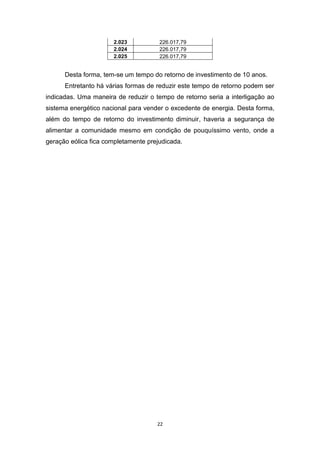 2.023
2.024
2.025

226.017,79
226.017,79
226.017,79

Desta forma, tem-se um tempo do retorno de investimento de 10 anos.
Entretanto há várias formas de reduzir este tempo de retorno podem ser
indicadas. Uma maneira de reduzir o tempo de retorno seria a interligação ao
sistema energético nacional para vender o excedente de energia. Desta forma,
além do tempo de retorno do investimento diminuir, haveria a segurança de
alimentar a comunidade mesmo em condição de pouquíssimo vento, onde a
geração eólica fica completamente prejudicada.

22

 