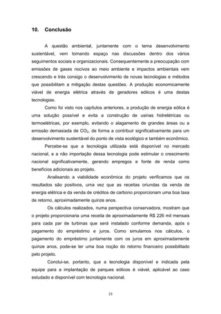 10.

Conclusão
A questão ambiental, juntamente com o tema desenvolvimento

sustentável, vem tomando espaço nas discussões dentro dos vários
seguimentos sociais e organizacionais. Consequentemente a preocupação com
emissões de gases nocivos ao meio ambiente e impactos ambientais vem
crescendo e trás consigo o desenvolvimento de novas tecnologias e métodos
que possibilitam a mitigação destas questões. A produção economicamente
viável de energia elétrica através de geradores eólicos é uma destas
tecnologias.
Como foi visto nos capítulos anteriores, a produção de energia eólica é
uma solução possível e evita a construção de usinas hidrelétricas ou
termoelétricas, por exemplo, evitando o alagamento de grandes áreas ou a
emissão demasiada de CO2, de forma a contribuir significativamente para um
desenvolvimento sustentável do ponto de vista ecológico e também econômico.
Percebe-se que a tecnologia utilizada está disponível no mercado
nacional, e a não importação dessa tecnologia pode estimular o crescimento
nacional significativamente, gerando empregos e fonte de renda como
benefícios adicionais ao projeto.
Analisando a viabilidade econômica do projeto verificamos que os
resultados são positivos, uma vez que as receitas oriundas da venda de
energia elétrica e da venda de créditos de carbono proporcionam uma boa taxa
de retorno, aproximadamente quinze anos.
Os cálculos realizados, numa perspectiva conservadora, mostram que
o projeto proporcionaria uma receita de aproximadamente R$ 226 mil mensais
para cada par de turbinas que será instalado conforme demanda, após o
pagamento do empréstimo e juros. Como simulamos nos cálculos, o
pagamento do empréstimo juntamente com os juros em aproximadamente
quinze anos, pode-se ter uma boa noção do retorno financeiro possibilitado
pelo projeto.
Conclui-se, portanto, que a tecnologia disponível e indicada pela
equipe para a implantação de parques eólicos é viável, aplicável ao caso
estudado e disponível com tecnologia nacional.

23

 