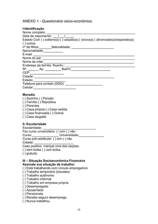 ANEXO 1 - Questionário sócio-econômico
I-Identificação
Nome completo: __________________________________________________
Data de nascimento: ___/___/_____
Estado Civil: ( ) solteiro(a) ( ) casado(a) ( )viúvo(a) ( )divorciado(a)/separado(a)
( ) outros
nº de filhos:_______Naturalidade: ________________________
Nacionalidade:___________
E-mail: _________________________________________________________
Nome do pai: ____________________________________________________
Nome da mãe:___________________________________________________
Endereço da família: Rua/Av.: _______________________________________
Nº: ______ Ap. _________ Bairro:______________________
CEP:___________________
Cidade: _____________________________________________
Estado:__________________
Telefone para contato (DDD): _____________________
Celular:________________________
Moradia
( ) Sozinho ( ) Pensão
( ) Família ( ) República
( ) Parentes
( ) Casa própria ( ) Casa cedida
( ) Casa financiada ( ) Outros
( ) Casa alugada
II- Escolaridade
Escolaridade: ______________________________
Fez curso universitário: ( ) sim ( ) não
Curso:_______________ Universidade:______________
Curso pré-vestibular: ( ) sim ( ) não
Cidade: ______________________
Caso positivo, marque uma das opções:
( ) sem bolsa ( ) com bolsa
( ) gratuito
III – Situação Socioeconômica Financeira
Assinale sua situação de trabalho:
( ) Está trabalhando com vínculo empregatício
( ) Trabalho temporário (biscates)
( ) Trabalho autônomo
( ) Trabalho informal
( ) Trabalho em empresa própria
( ) Desempregado
( ) Aposentado
( ) Pensionista
( ) Recebe seguro desemprego
( ) Nunca trabalhou
25

 