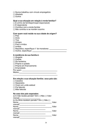 ( ) Nunca trabalhou com vínculo empregatício
( ) Afastado
( ) Outros
Qual a sua situação em relação à renda familiar?
( ) É arrimo de família(principal responsável)
( ) É dependente
( ) Contribui com a renda familiar
( ) Não contribui e se mantém sozinho
Com quem você reside na sua cidade de origem?
( ) Pais
( ) Avós
( ) Tios
( ) Amigos
( ) Pais e irmãos
( ) Irmãos
( ) República, especifique n° de moradores: _________________
( ) Outros, especifique: _________________________________
A residência da sua família é:
( ) Alugada
( ) Cedida
( ) De herdeiros
( ) Própria e quitada
( ) Própria em financiamento
( ) Emprestada
Por quem: __________________________________
Motivo:____________________________________
___________________________________________
Em relação a sua situação familiar, seus pais são:
( ) Casados
( ) Separados
( ) Vivem em união estável
( ) Pai falecido
( ) Mãe falecida
No caso dos pais separados:
a) A mãe recebe pensão? Sim ( ) Não ( ) Valor
mensal:____________________
b) Os filhos recebem pensão? Sim ( ) Não ( )
Nome:________________________________ Valor
mensal:_________________________
Nome:________________________________ Valor
mensal:_________________________
Nome:________________________________ Valor
mensal:_________________________
Nome:________________________________ Valor
mensal:_________________________
26

 