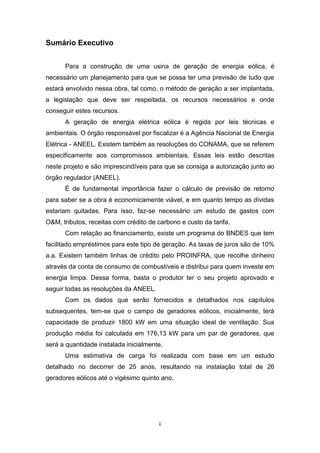Sumário Executivo
Para a construção de uma usina de geração de energia eólica, é
necessário um planejamento para que se possa ter uma previsão de tudo que
estará envolvido nessa obra, tal como, o método de geração a ser implantada,
a legislação que deve ser respeitada, os recursos necessários e onde
conseguir estes recursos.
A geração de energia elétrica eólica é regida por leis técnicas e
ambientais. O órgão responsável por fiscalizar é a Agência Nacional de Energia
Elétrica - ANEEL. Existem também as resoluções do CONAMA, que se referem
especificamente aos compromissos ambientais. Essas leis estão descritas
neste projeto e são imprescindíveis para que se consiga a autorização junto ao
órgão regulador (ANEEL).
É de fundamental importância fazer o cálculo de previsão de retorno
para saber se a obra é economicamente viável, e em quanto tempo as dívidas
estariam quitadas. Para isso, faz-se necessário um estudo de gastos com
O&M, tributos, receitas com crédito de carbono e custo da tarifa.
Com relação ao financiamento, existe um programa do BNDES que tem
facilitado empréstimos para este tipo de geração. As taxas de juros são de 10%
a.a. Existem também linhas de crédito pelo PROINFRA, que recolhe dinheiro
através da conta de consumo de combustíveis e distribui para quem investe em
energia limpa. Dessa forma, basta o produtor ter o seu projeto aprovado e
seguir todas as resoluções da ANEEL.
Com os dados que serão fornecidos e detalhados nos capítulos
subsequentes, tem-se que o campo de geradores eólicos, inicialmente, terá
capacidade de produzir 1800 kW em uma situação ideal de ventilação. Sua
produção média foi calculada em 176,13 kW para um par de geradores, que
será a quantidade instalada inicialmente.
Uma estimativa de carga foi realizada com base em um estudo
detalhado no decorrer de 25 anos, resultando na instalação total de 26
geradores eólicos até o vigésimo quinto ano.

ii

 