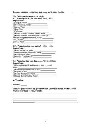 Quantas pessoas residem na sua casa, junto à sua família: _______
IV – Estrutura de despesa da família:
4.1- Possui gastos com moradia? Sim ( ) Não ( )
Especifique:
( ) Aluguel. Valor: ___________________
( ) Condomínio. Valor: ________________
( ) Água. Valor: ______________________
( ) Luz. Valor: _______________________
( ) Telefone: _________________________
( ) Financiamento de casa própria.Valor:______
( ) Financiamento de material de construção
através de agente financeiro. Valor: ___________
IPTU. Valor: _____________________________
Outros. Valor: ____________________________
4.2 – Possui gastos com saúde? ( ) Sim ( ) Não
Especifique:
( ) Plano de saúde. Valor: _____________________
( ) Medicamentos contínuos. Valor: _____________
( ) Fisioterapia. Valor: ____________________
( ) Outros – Especifique: __________________
4.3- Possui gastos com Educação? ( ) Sim ( ) Não
Especifique:
( ) Mensalidade(s) Escolar(es) do ensino formal.
Valor: ______________________________________
( ) Cursinho pré-vestibular. Valor: ______________
( ) Creche. Valor: ____________________________
( ) Curso de idiomas. Valor: ___________________
( ) Curso de informática. Valor: ________________
V- Veículos:
Número: ______
Veículos pertencentes ao grupo familiar. Descreva marca, modelo, ano e
finalidade (Passeio, Táxi, Carreto):
_______________________________________________________________
_______________________________________________________________
_______________________________________________________________
_______________________________________________________________
_____________________

27

 