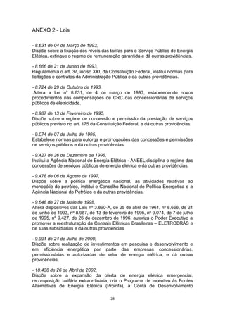 ANEXO 2 - Leis
- 8.631 de 04 de Março de 1993,
Dispõe sobre a fixação dos níveis das tarifas para o Serviço Público de Energia
Elétrica, extingue o regime de remuneração garantida e dá outras providências.
- 8.666 de 21 de Junho de 1993,
Regulamenta o art. 37, inciso XXI, da Constituição Federal, institui normas para
licitações e contratos da Administração Pública e dá outras providências.
- 8.724 de 29 de Outubro de 1993,
Altera a Lei nº 8.631, de 4 de março de 1993, estabelecendo novos
procedimentos nas compensações de CRC das concessionárias de serviços
públicos de eletricidade.
- 8.987 de 13 de Fevereiro de 1995,
Dispõe sobre o regime de concessão e permissão da prestação de serviços
públicos previsto no art. 175 da Constituição Federal, e dá outras providências.
- 9.074 de 07 de Julho de 1995,
Estabelece normas para outorga e prorrogações das concessões e permissões
de serviços públicos e dá outras providências.
- 9.427 de 26 de Dezembro de 1996,
Institui a Agência Nacional de Energia Elétrica - ANEEL,disciplina o regime das
concessões de serviços públicos de energia elétrica e dá outras providências.
- 9.478 de 06 de Agosto de 1997,
Dispõe sobre a política energética nacional, as atividades relativas ao
monopólio do petróleo, institui o Conselho Nacional de Política Energética e a
Agência Nacional do Petróleo e dá outras providências.
- 9.648 de 27 de Maio de 1998,
Altera dispositivos das Leis nº 3.890-A, de 25 de abril de 1961, nº 8.666, de 21
de junho de 1993, nº 8.987, de 13 de fevereiro de 1995, nº 9.074, de 7 de julho
de 1995, nº 9.427, de 26 de dezembro de 1996, autoriza o Poder Executivo a
promover a reestruturação da Centrais Elétricas Brasileiras – ELETROBRÁS e
de suas subsidiárias e dá outras providências
- 9.991 de 24 de Julho de 2000,
Dispõe sobre realização de investimentos em pesquisa e desenvolvimento e
em eficiência energética por parte das empresas concessionárias,
permissionárias e autorizadas do setor de energia elétrica, e dá outras
providências.
- 10.438 de 26 de Abril de 2002,
Dispõe sobre a expansão da oferta de energia elétrica emergencial,
recomposição tarifária extraordinária, cria o Programa de Incentivo às Fontes
Alternativas de Energia Elétrica (Proinfa), a Conta de Desenvolvimento
28

 