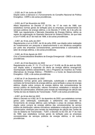 - 3.520, de 21 de Junho de 2000.
Dispõe sobre a estrutura e o funcionamento do Conselho Nacional de Política
Energética - CNPE e dá outras providências.
- 3.653, de 07 de Novembro de 2000
Altera dispositivos do Decreto nº 62.724, de 17 de maio de 1968, que
estabelece normas gerais de tarifação para as empresas concessionárias de
serviços públicos de energia elétrica, e do Decreto nº 2.655, de 2 de julho de
1998, que regulamenta o Mercado Atacadista de Energia Elétrica, define as
regras de organização do Operador Nacional do Sistema Elétrico, de que trata
a Lei nº 9.648, de 27 de maio de 1998, e dá outras providências.
- 3.867, de 16 de Julho de 2001
Regulamenta a Lei no 9.991, de 24 de julho 2000, que dispõe sobre realização
de investimentos em pesquisa e desenvolvimento e em eficiência energética
por parte das empresas concessionárias, permissionárias e autorizadas do
setor de energia elétrica, e dá outras providências.
- 3.900, de 29 de Agosto de 2001
Cria a Comercializadora Brasileira de Energia Emergencial - CBEE e dá outras
providências.
- 4.541, de 23 de Dezembro de 2002
Regulamenta os arts. 3º, 13, 17 e 23 da Lei nº 10.438, de 26 de abril de 2002,
que dispõe sobre a expansão da oferta de energia elétrica emergencial,
recomposição tarifária extraordinária, cria o Programa de Incentivo às Fontes
Alternativas de Energia Elétrica - PROINFA e a Conta de Desenvolvimento
Energético - CDE, e dá outras providências.
- 4.562 de 31 de Dezembro de 2002
Estabelece normas gerais para celebração, substituição e aditamento dos
contratos de fornecimento de energia elétrica; para tarifação e preço de energia
elétrica; dispõe sobre compra de energia elétrica das concessionárias de
serviço público de distribuição; valores normativos; estabelece a redução do
número de submercados; diretrizes para revisão da metodologia de cálculo das
Tarifas de Uso do Sistema de Transmissão - TUST e dá outras providências.
- 4.667, de 04 de Abril de 2003
Altera o Decreto no 4.562, de 31 de dezembro de 2002, que estabelece normas
gerais para celebração, substituição e aditamento dos contratos de
fornecimento de energia elétrica; para tarifação e preço de energia elétrica;
dispõe sobre compra de energia elétrica das concessionárias de serviço
público de distribuição; valores normativos; estabelece a redução do número de
submercados; diretrizes para revisão da metodologia de cálculo das Tarifas de
Uso do Sistema de Transmissão - TUST; o Decreto no 62.724, de 17 de maio
de 1968, que estabelece normas gerais de tarifação para as empresas
concessionárias de serviços públicos de energia elétrica, e dá outras
providências.

30

 