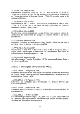 - 5.025 de 30 de Março de 2004
Regulamenta o inciso I e os §§ 1o , 2o , 3o , 4o e 5o do art. 3o da Lei nº
10.438, de 26 de abril de 2002, no que dispõem sobre o Programa de Incentivo
às Fontes Alternativas de Energia Elétrica - PROINFA, primeira etapa, e dá
outras providências.
- 5.081 de 14 de Maio de 2004
Regulamenta os arts. 13 e 14 da Lei no 9.648, de 27 de maio de 1998, e o art.
23 da Lei no 10.848, de 15 de março de 2004, que tratam do Operador
Nacional do Sistema Elétrico - ONS.
- 5.163 de 30 de Julho de 2004
Regulamenta a comercialização de energia elétrica, o processo de outorga de
concessões de autorizações de geração de energia elétrica, e dá outras
providências.
- 5.175 de 09 de Agosto de 2004
Constitui o Comitê de Monitoramento do Setor Elétrico - CMSE de que trata o
art. 14 da Lei no 10.848, de 15 de março de 2004.
- 5.177 de 12 de Agosto de 2004
Regulamenta os arts. 4º e 5º da Lei nº 10.848, de 15 de março de 2004, e
dispõe sobre a organização, as atribuições e o funcionamento da Câmara de
Comercialização de Energia Elétrica - CCEE.
- 5.184 de 16 de Agosto de 2004
Cria a Empresa de Pesquisa Energética – EPE e aprova seu Estatuto Social e
dá outras providências.

ANEXO 4 - Resoluções e Despachos da ANEEL
- ANEEL 249 de 11 de Agosto de 1998,
Estabelece as condições de participação dos agentes no Mercado Atacadista
de Energia Elétrica – MAE e diretrizes para estabelecimento do Mecanismo de
Realocação de Energia - MRE.
- ANEEL 264 de 13 de Agosto de 1998,
Estabelece as condições para Contratação
Consumidores Livres.

de

Energia

Elétrica

por

- ANEEL 265 de 13 de Agosto de 1998,
Estabelece as condições para o exercício da atividade de comercialização de
energia elétrica.
- ANEEL 103 de 14 de Maio de 1999,
Fixa a tarifa Marginal de Operação- TMO, com base no Custo Marginal Mensal
de Operação, para aplicações no faturamento dos desvios de carga própria,
apurados nos suprimentos entre empresas.

31

 