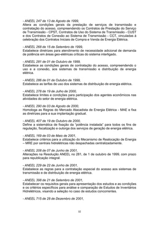 - ANEEL 247 de 13 de Agosto de 1999,
Altera as condições gerais da prestação de serviços de transmissão e
contratação do acesso, compreendendo os Contratos de Prestação do Serviço
de Transmissão - CPST, Contratos de Uso do Sistema de Transmissão - CUST
e dos Contratos de Conexão ao Sistema de Transmissão - CCT, vinculadas à
celebração dos Contratos Iniciais de Compra e Venda de Energia Elétrica.
- ANEEL 268 de 15 de Setembro de 1999,
Estabelece diretrizes para atendimento de necessidade adicional de demanda
de potência em áreas geo-elétricas críticas do sistema interligado.
- ANEEL 281 de 01 de Outubro de 1999,
Estabelece as condições gerais de contratação do acesso, compreendendo o
uso e a conexão, aos sistemas de transmissão e distribuição de energia
elétrica.
- ANEEL 286 de 01 de Outubro de 1999,
Estabelece as tarifas de uso dos sistemas de distribuição de energia elétrica.
- ANEEL 278 de 19 de Julho de 2000,
Estabelece limites e condições para participação dos agentes econômicos nas
atividades do setor de energia elétrica.
- ANEEL 290 de 03 de Agosto de 2000,
Homologa as Regras do Mercado Atacadista de Energia Elétrica - MAE e fixa
as diretrizes para a sua implantação gradual.
- ANEEL 407 de 19 de Outubro de 2000,
Define a sistemática de fixação da “potência instalada” para todos os fins de
regulação, fiscalização e outorga dos serviços de geração de energia elétrica.
- ANEEL 169 de 03 de Maio de 2001,
Estabelece critérios para a utilização do Mecanismo de Realocação de Energia
– MRE por centrais hidrelétricas não despachadas centralizadamente.
- ANEEL 208 de 07 de Junho de 2001,
Alterações na Resolução ANEEL no 281, de 1 de outubro de 1999, com prazo
para republicação integral.
- ANEEL 229 de 22 de Junho de 2001,
Estabelece as regras para a contratação especial do acesso aos sistemas de
transmissão e de distribuição de energia elétrica.
- ANEEL 398 de 21 de Setembro de 2001,
Estabelecer os requisitos gerais para apresentação dos estudos e as condições
e os critérios específicos para análise e comparação de Estudos de Inventários
Hidrelétricos, visando a seleção no caso de estudos concorrentes.
- ANEEL 715 de 28 de Dezembro de 2001,

32

 