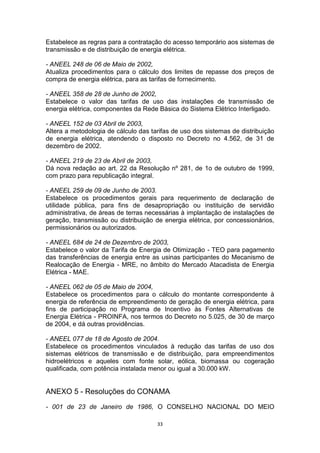 Estabelece as regras para a contratação do acesso temporário aos sistemas de
transmissão e de distribuição de energia elétrica.
- ANEEL 248 de 06 de Maio de 2002,
Atualiza procedimentos para o cálculo dos limites de repasse dos preços de
compra de energia elétrica, para as tarifas de fornecimento.
- ANEEL 358 de 28 de Junho de 2002,
Estabelece o valor das tarifas de uso das instalações de transmissão de
energia elétrica, componentes da Rede Básica do Sistema Elétrico Interligado.
- ANEEL 152 de 03 Abril de 2003,
Altera a metodologia de cálculo das tarifas de uso dos sistemas de distribuição
de energia elétrica, atendendo o disposto no Decreto no 4.562, de 31 de
dezembro de 2002.
- ANEEL 219 de 23 de Abril de 2003,
Dá nova redação ao art. 22 da Resolução nº 281, de 1o de outubro de 1999,
com prazo para republicação integral.
- ANEEL 259 de 09 de Junho de 2003.
Estabelece os procedimentos gerais para requerimento de declaração de
utilidade pública, para fins de desapropriação ou instituição de servidão
administrativa, de áreas de terras necessárias à implantação de instalações de
geração, transmissão ou distribuição de energia elétrica, por concessionários,
permissionários ou autorizados.
- ANEEL 684 de 24 de Dezembro de 2003,
Estabelece o valor da Tarifa de Energia de Otimização - TEO para pagamento
das transferências de energia entre as usinas participantes do Mecanismo de
Realocação de Energia - MRE, no âmbito do Mercado Atacadista de Energia
Elétrica - MAE.
- ANEEL 062 de 05 de Maio de 2004,
Estabelece os procedimentos para o cálculo do montante correspondente à
energia de referência de empreendimento de geração de energia elétrica, para
fins de participação no Programa de Incentivo às Fontes Alternativas de
Energia Elétrica - PROINFA, nos termos do Decreto no 5.025, de 30 de março
de 2004, e dá outras providências.
- ANEEL 077 de 18 de Agosto de 2004.
Estabelece os procedimentos vinculados à redução das tarifas de uso dos
sistemas elétricos de transmissão e de distribuição, para empreendimentos
hidroelétricos e aqueles com fonte solar, eólica, biomassa ou cogeração
qualificada, com potência instalada menor ou igual a 30.000 kW.

ANEXO 5 - Resoluções do CONAMA
- 001 de 23 de Janeiro de 1986, O CONSELHO NACIONAL DO MEIO
33

 