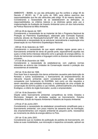 AMBIENTE - IBAMA, no uso das atribuições que lhe confere o artigo 48 do
Decreto nº 88.351, de 1º de junho de 1983, para efetivo exercício das
responsabilidades que lhe são atribuídas pelo artigo 18 do mesmo decreto, e
Considerando a necessidade de se estabelecerem as definições, as
responsabilidades, os critérios básicos e as diretrizes gerais para uso e
implementação da Avaliação de Impacto Ambiental como um dos instrumentos
da Política Nacional do Meio Ambiente.
- 005 de 06 de Agosto de 1987,
Considerando a necessidade de se implantar de fato o Programa Nacional de
Proteção ao Patrimônio Espeleológico, elaborado pela Comissão Especial,
instituída através da Resolução/Conama/Nº 009, de 24 de janeiro de 1986;
Considerando a necessidade de se estruturar racionalmente a exploração e/ou
preservação do rico Patrimônio Espeleológico Nacional.
- 006 de 16 de Setembro de 1987,
Considerando a necessidade de que sejam editadas regras gerais para o
licenciamento ambiental de obras de grande porte, especialmente aquelas nas
quais a União tenha interesse relevante como a geração de energia elétrica, no
intuito de harmonizar conceitos e linguagem entre os diversos intervenientes no
processo.
- 013 de 06 de Dezembro de 1990,
Considerando a necessidade de estabelecer-se, com urgência normas
referentes ao entorno das Unidades de Conservação visando a proteção dos
ecossistemas ali existentes
- 002 de 18 de Abril de 1996,
Para fazer face à reparação dos danos ambientais causados pela destruição de
florestas e outros ecossistemas, o licenciamento de empreendimentos de
relevante impacto ambiental, assim considerado pelo órgão ambiental
competente com fundamento do EIA/RIMA, terá como um dos requisitos a
serem atendidos pela entidade licenciada, a implantação de uma unidade de
conservação de domínio público e uso indireto, preferencialmente uma Estação
Ecológica, a critério do órgão licenciador, ouvido o empreendedor.
- 237 de 19 de Dezembro 1997,
Dispõe sobre licenciamento ambiental; competência da União, Estados e
Municípios; listagem de atividades sujeitas ao licenciamento; Estudos
Ambientais, Estudo de Impacto Ambiental e Relatório de Impacto Ambiental.
- 279 de 27 de Junho 2001,
Considerando a necessidade de estabelecer procedimento simplificado para o
licenciamento ambiental, com prazo máximo de sessenta dias de tramitação,
dos empreendimentos com impacto ambiental de pequeno porte, necessários
ao incremento da oferta de energia elétrica no País.
- 281 de 12 de Julho 2001,
Considerando que os modelos de publicação de pedidos de licenciamento, em
todas as suas modalidades, sua renovação e respectiva concessão, aplicam-se

34

 