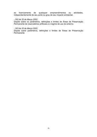 ao licenciamento de quaisquer empreendimentos ou atividades,
independentemente de seu porte ou grau de seu impacto ambiental,
- 302 de 20 de Março 2002,
Dispõe sobre os parâmetros, definições e limites de Áreas de Preservação
Permanente de reservatórios artificiais e o regime de uso do entorno.
- 303 de 20 de Março 2002,
Dispõe sobre parâmetros, definições e limites de Áreas de Preservação
Permanente

35

 
