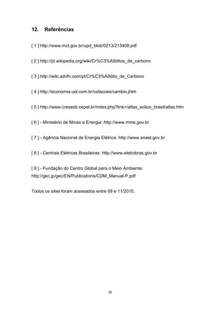 12.

Referências

[ 1 ] http://www.mct.gov.br/upd_blob/0213/213408.pdf

[ 2 ] http://pt.wikipedia.org/wiki/Cr%C3%A9ditos_de_carbono

[ 3 ] http://wiki.advfn.com/pt/Cr%C3%A9dito_de_Carbono

[ 4 ] http://economia.uol.com.br/cotacoes/cambio.jhtm

[ 5 ] http://www.cresesb.cepel.br/index.php?link=/atlas_eolico_brasil/atlas.htm

[ 6 ] - Ministério de Minas e Energia: http://www.mme.gov.br

[ 7 ] - Agência Nacional de Energia Elétrica: http://www.aneel.gov.br

[ 8 ] - Centrais Elétricas Brasileiras: http://www.eletrobras.gov.br

[ 9 ] - Fundação do Centro Global para o Meio Ambiente:
http://gec.jp/gec/EN/Publications/CDM_Manual-P.pdf

Todos os sites foram acessados entre 09 e 11/2010.

36

 