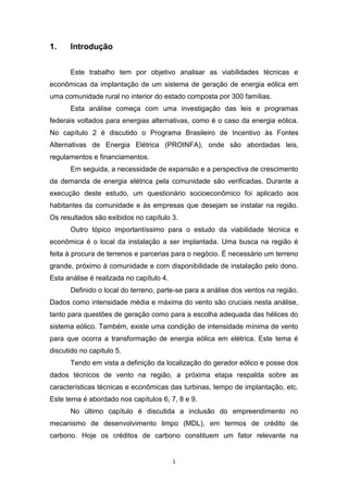 1.

Introdução
Este trabalho tem por objetivo analisar as viabilidades técnicas e

econômicas da implantação de um sistema de geração de energia eólica em
uma comunidade rural no interior do estado composta por 300 famílias.
Esta análise começa com uma investigação das leis e programas
federais voltados para energias alternativas, como é o caso da energia eólica.
No capítulo 2 é discutido o Programa Brasileiro de Incentivo às Fontes
Alternativas de Energia Elétrica (PROINFA), onde são abordadas leis,
regulamentos e financiamentos.
Em seguida, a necessidade de expansão e a perspectiva de crescimento
da demanda de energia elétrica pela comunidade são verificadas. Durante a
execução deste estudo, um questionário socioeconômico foi aplicado aos
habitantes da comunidade e às empresas que desejam se instalar na região.
Os resultados são exibidos no capítulo 3.
Outro tópico importantíssimo para o estudo da viabilidade técnica e
econômica é o local da instalação a ser implantada. Uma busca na região é
feita à procura de terrenos e parcerias para o negócio. É necessário um terreno
grande, próximo à comunidade e com disponibilidade de instalação pelo dono.
Esta análise é realizada no capítulo 4.
Definido o local do terreno, parte-se para a análise dos ventos na região.
Dados como intensidade média e máxima do vento são cruciais nesta análise,
tanto para questões de geração como para a escolha adequada das hélices do
sistema eólico. Também, existe uma condição de intensidade mínima de vento
para que ocorra a transformação de energia eólica em elétrica. Este tema é
discutido no capitulo 5.
Tendo em vista a definição da localização do gerador eólico e posse dos
dados técnicos de vento na região, a próxima etapa respalda sobre as
características técnicas e econômicas das turbinas, tempo de implantação, etc.
Este tema é abordado nos capítulos 6, 7, 8 e 9.
No último capítulo é discutida a inclusão do empreendimento no
mecanismo de desenvolvimento limpo (MDL), em termos de crédito de
carbono. Hoje os créditos de carbono constituem um fator relevante na

1

 