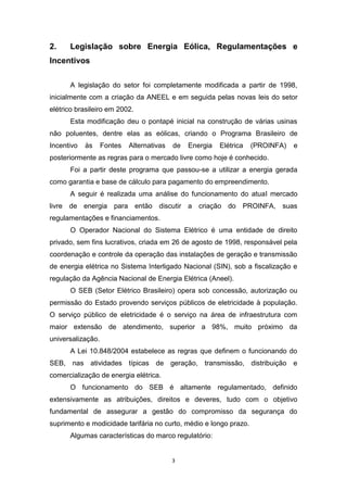 2.

Legislação sobre Energia Eólica, Regulamentações e

Incentivos
A legislação do setor foi completamente modificada a partir de 1998,
inicialmente com a criação da ANEEL e em seguida pelas novas leis do setor
elétrico brasileiro em 2002.
Esta modificação deu o pontapé inicial na construção de várias usinas
não poluentes, dentre elas as eólicas, criando o Programa Brasileiro de
Incentivo

às

Fontes

Alternativas

de

Energia

Elétrica

(PROINFA)

e

posteriormente as regras para o mercado livre como hoje é conhecido.
Foi a partir deste programa que passou-se a utilizar a energia gerada
como garantia e base de cálculo para pagamento do empreendimento.
A seguir é realizada uma análise do funcionamento do atual mercado
livre de energia para então discutir a criação do PROINFA, suas
regulamentações e financiamentos.
O Operador Nacional do Sistema Elétrico é uma entidade de direito
privado, sem fins lucrativos, criada em 26 de agosto de 1998, responsável pela
coordenação e controle da operação das instalações de geração e transmissão
de energia elétrica no Sistema Interligado Nacional (SIN), sob a fiscalização e
regulação da Agência Nacional de Energia Elétrica (Aneel).
O SEB (Setor Elétrico Brasileiro) opera sob concessão, autorização ou
permissão do Estado provendo serviços públicos de eletricidade à população.
O serviço público de eletricidade é o serviço na área de infraestrutura com
maior extensão de atendimento, superior a 98%, muito próximo da
universalização.
A Lei 10.848/2004 estabelece as regras que definem o funcionando do
SEB, nas atividades típicas de geração, transmissão, distribuição e
comercialização de energia elétrica.
O funcionamento do SEB é altamente regulamentado, definido
extensivamente as atribuições, direitos e deveres, tudo com o objetivo
fundamental de assegurar a gestão do compromisso da segurança do
suprimento e modicidade tarifária no curto, médio e longo prazo.
Algumas características do marco regulatório:

3

 