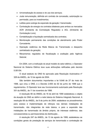 

Universalização do acesso e do uso dos serviços;



Justa remuneração, definida em contrato de concessão, autorização ou
permissão, para os investimentos;



Leilões para outorga da expansão da geração / transmissão;



Contratação de energia via contratos bilaterais para ambos os mercados
ACR (Ambiente de Contratação Regulada) e ACL (Ambiente de
Contratação Livre);



Contabilização e liquidação centralizada dos contratos;



Monitoração permanente das condições de atendimento pelo Poder
Concedente;



Operação sistêmica da Rede Básica de Transmissão e despacho
centralizado da geração;



Mecanismos regulados de fiscalização e avaliação pela Agência
Setorial.

Em 2004, com a instituição do atual modelo do setor elétrico, o Operador
Nacional do Sistema Elétrico teve suas atribuições ratificadas pelo decreto
5.081/04.
O atual estatuto do ONS foi aprovado pela Resolução Autorizativa nº
328 da ANEEL, de 12 de agosto de 2004.
São também documentos importantes a lei 9.648 de 27 de maio de
1998, que criou o ONS, e o Decreto 2.655 de 02 de junho de 1998 que a
regulamentou. O Operador teve seu funcionamento autorizado pela Resolução
351 da ANEEL, de 11 de novembro de 1998.
A resolução 66 da ANEEL de 16 de abril de 1999 estabeleceu o objeto
da atuação do ONS ao definir a rede básica do Sistema Integrado Nacional. A
resolução 68 da ANEEL, de 8 de junho de 2004, estabelece os procedimentos
para acesso e implementação de reforços nas demais instalações de
transmissão, não integrantes da rede básica, e para a expansão das
instalações de transmissão de âmbito próprio, de interesse sistêmico, das
concessionárias ou permissionárias de distribuição. .
A resolução 247 da ANEEL, de 13 de agosto de 1999, estabeleceu as
condições gerais de prestação de serviços de transmissão e contratação de

4

 