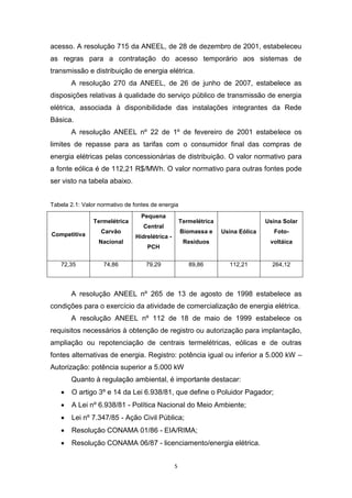 acesso. A resolução 715 da ANEEL, de 28 de dezembro de 2001, estabeleceu
as regras para a contratação do acesso temporário aos sistemas de
transmissão e distribuição de energia elétrica.
A resolução 270 da ANEEL, de 26 de junho de 2007, estabelece as
disposições relativas à qualidade do serviço público de transmissão de energia
elétrica, associada à disponibilidade das instalações integrantes da Rede
Básica.
A resolução ANEEL nº 22 de 1º de fevereiro de 2001 estabelece os
limites de repasse para as tarifas com o consumidor final das compras de
energia elétricas pelas concessionárias de distribuição. O valor normativo para
a fonte eólica é de 112,21 R$/MWh. O valor normativo para outras fontes pode
ser visto na tabela abaixo.
Tabela 2.1: Valor normativo de fontes de energia
Termelétrica
Competitiva

Carvão
Nacional

72,35

74,86

Pequena

Termelétrica

Central

Biomassa e

Hidrelétrica -

Usina Solar

Resíduos

PCH
79,29

89,86

Foto-

Usina Eólica

voltáica

112,21

264,12

A resolução ANEEL nº 265 de 13 de agosto de 1998 estabelece as
condições para o exercício da atividade de comercialização de energia elétrica.
A resolução ANEEL nº 112 de 18 de maio de 1999 estabelece os
requisitos necessários à obtenção de registro ou autorização para implantação,
ampliação ou repotenciação de centrais termelétricas, eólicas e de outras
fontes alternativas de energia. Registro: potência igual ou inferior a 5.000 kW –
Autorização: potência superior a 5.000 kW
Quanto à regulação ambiental, é importante destacar:


O artigo 3º e 14 da Lei 6.938/81, que define o Poluidor Pagador;



A Lei nº 6.938/81 - Política Nacional do Meio Ambiente;



Lei nº 7.347/85 - Ação Civil Pública;



Resolução CONAMA 01/86 - EIA/RIMA;



Resolução CONAMA 06/87 - licenciamento/energia elétrica.
5

 