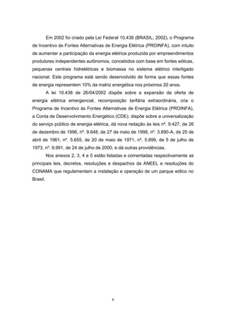 Em 2002 foi criado pela Lei Federal 10.438 (BRASIL, 2002), o Programa
de Incentivo às Fontes Alternativas de Energia Elétrica (PROINFA), com intuito
de aumentar a participação da energia elétrica produzida por empreendimentos
produtores independentes autônomos, concebidos com base em fontes eólicas,
pequenas centrais hidrelétricas e biomassa no sistema elétrico interligado
nacional. Este programa está sendo desenvolvido de forma que essas fontes
de energia representem 10% da matriz energética nos próximos 20 anos.
A lei 10.438 de 26/04/2002 dispõe sobre a expansão da oferta de
energia elétrica emergencial, recomposição tarifária extraordinária, cria o
Programa de Incentivo às Fontes Alternativas de Energia Elétrica (PROINFA),
a Conta de Desenvolvimento Energético (CDE), dispõe sobre a universalização
do serviço público de energia elétrica, dá nova redação às leis nº. 9.427, de 26
de dezembro de 1996, nº. 9.648, de 27 de maio de 1998, nº. 3.890-A, de 25 de
abril de 1961, nº. 5.655, de 20 de maio de 1971, nº. 5.899, de 5 de julho de
1973, nº. 9.991, de 24 de julho de 2000, e dá outras providências.
Nos anexos 2, 3, 4 e 5 estão listadas e comentadas respectivamente as
principais leis, decretos, resoluções e despachos da ANEEL e resoluções do
CONAMA que regulamentam a instalação e operação de um parque eólico no
Brasil.

6

 