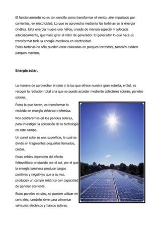 El funcionamiento no es tan sencillo como transformar el viento, aire impulsado por
corrientes, en electricidad. Lo que se aprovecha mediante las turbinas es la energía
cinética. Esta energía mueve una hélice, creada de manera especial y colocada
adecuadamente, que hace girar el rotor de generador. El generador lo que hace es
transformar toda la energía mecánica en electricidad.
Estas turbinas no sólo pueden estar colocadas en parques terrestres, también existen
parques marinos.




Energía solar.



La manera de aprovechar el calor y la luz que ofrece nuestra gran estrella, el Sol, es
recoger la radiación total a la que se puede acceder mediante colectores solares, paneles
solares.

Éstos lo que hacen, es transformar lo
recibido en energía eléctrica o térmica.

Nos centraremos en los paneles solares,
para investigar la aplicación de la tecnología
en este campo.

Un panel solar es una superficie, la cual se
divide en fragmentos pequeños llamados,
celdas.

Estas celdas dependen del efecto
foltovoltáico producido por el sol, por el que
la energía luminosa produce cargas
positivas y negativas que a su vez,
producen un campo eléctrico con capacidad
de generar corriente.

Estos paneles no sólo, se pueden utilizar en
centrales; también sirve para alimentar
vehículos eléctricos y barcos solares.
 
