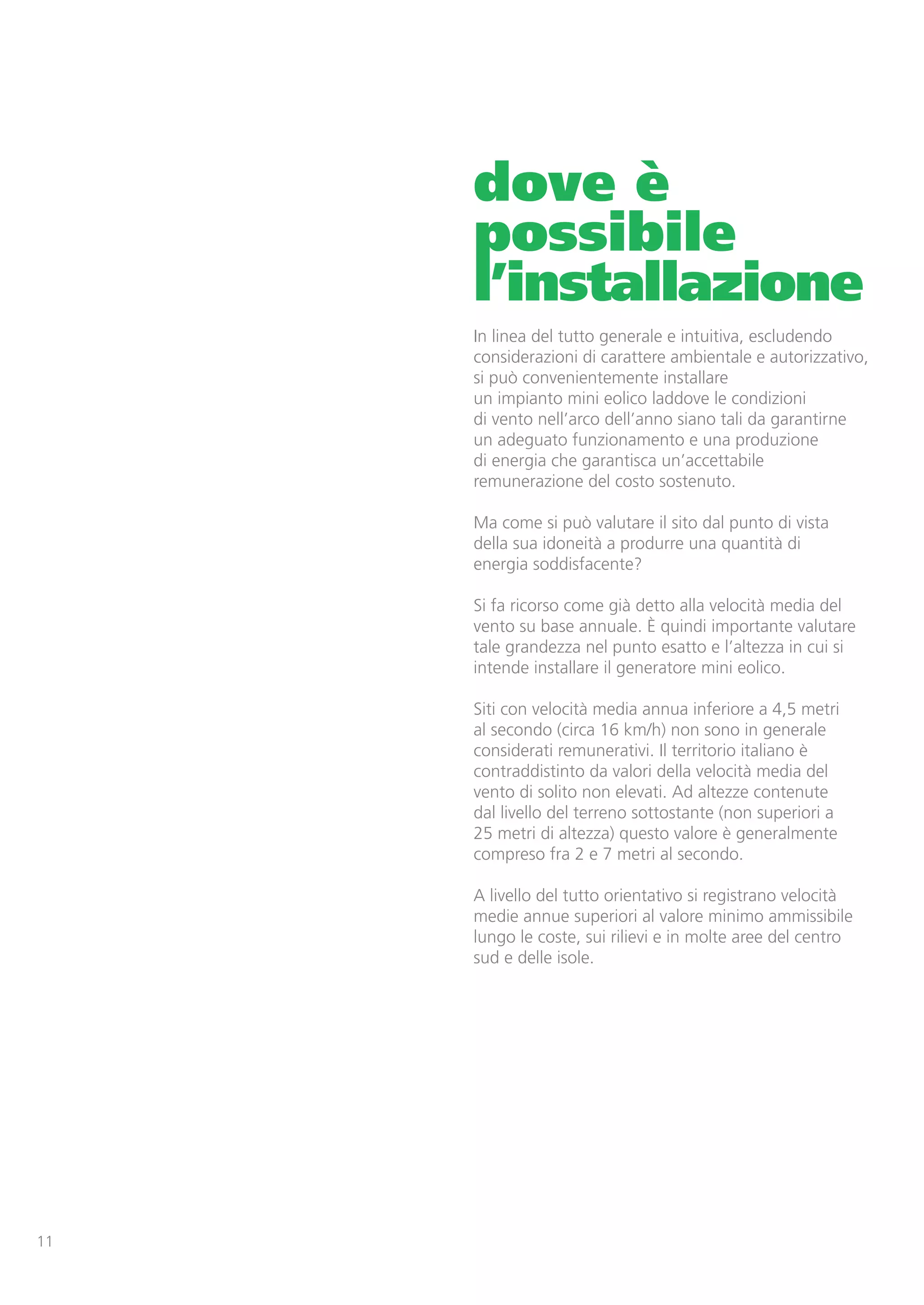 dove è
     possibile
     l’installazione
     In linea del tutto generale e intuitiva, escludendo
     considerazioni di carattere ambientale e autorizzativo,
     si può convenientemente installare
     un impianto mini eolico laddove le condizioni
     di vento nell’arco dell’anno siano tali da garantirne
     un adeguato funzionamento e una produzione
     di energia che garantisca un’accettabile
     remunerazione del costo sostenuto.

     Ma come si può valutare il sito dal punto di vista
     della sua idoneità a produrre una quantità di
     energia soddisfacente?

     Si fa ricorso come già detto alla velocità media del
     vento su base annuale. È quindi importante valutare
     tale grandezza nel punto esatto e l’altezza in cui si
     intende installare il generatore mini eolico.

     Siti con velocità media annua inferiore a 4,5 metri
     al secondo (circa 16 km/h) non sono in generale
     considerati remunerativi. Il territorio italiano è
     contraddistinto da valori della velocità media del
     vento di solito non elevati. Ad altezze contenute
     dal livello del terreno sottostante (non superiori a
     25 metri di altezza) questo valore è generalmente
     compreso fra 2 e 7 metri al secondo.

     A livello del tutto orientativo si registrano velocità
     medie annue superiori al valore minimo ammissibile
     lungo le coste, sui rilievi e in molte aree del centro
     sud e delle isole.




11
 