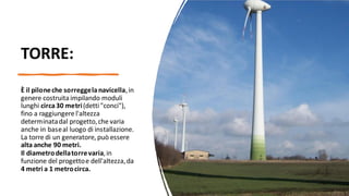 TORRE:
È il piloneche sorreggelanavicella,in
genere costruita impilando moduli
lunghi circa30 metri(detti"conci"),
fino a raggiungere l'altezza
determinatadal progetto,che varia
anche in baseal luogo di installazione.
La torre di un generatore, può essere
alta anche 90 metri.
Il diametrodellatorrevaria,in
funzione del progettoe dell'altezza,da
4 metri a 1 metrocirca.
 
