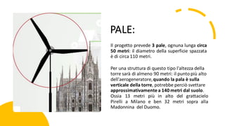 PALE:
Il progetto prevede 3 pale, ognuna lunga circa
50 metri: il diametro della superficie spazzata
è di circa 110 metri.
Per una struttura di questo tipo l'altezza della
torre sarà di almeno 90 metri: il punto più alto
dell'aerogeneratore,quando la pala è sulla
verticale della torre, potrebbe perciò svettare
approssimativamentea 140 metri dal suolo.
Ossia 13 metri più in alto del grattacielo
Pirelli a Milano e ben 32 metri sopra alla
Madonnina del Duomo.
 