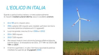 L'EOLICO IN ITALIA
Quando si parla di eolico italiano, si tratta sostanzialmente
di impianti installati sulla terraferma, ossia il cosiddetto onshore.
▪ Anni '80: primi impianti eolici.
▪ 2004: soltanto 120 impianti sono installati sull'intero territorio
nazionale (potenza complessiva di 1,1 gigawatt).
▪ La prima grande crescita c'è tra il 2006 e il 2012.
▪ 2014: 1800 impianti.
▪ 2019: 7100 impianti.
▪ Allo stesso modo è cresciuta anche l’energia effettiva ottenuta
tramite l’eolico: 14 terawattora nel 2014, 17,7 TWh nel 2018 e 20
TWh nel 2019.
▪ In termini quantitativi, in tutto il territorio nazionale la potenza
installata ha superato gli 11 gigawatt (2020).
 