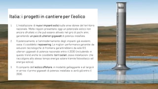 1. L’installazione di nuovi impianti eolici sulle aree idonee del territorio
nazionale. Molte regioni presentano oggi un potenziale eolico non
ancora sfruttato e che può essere attivato nel giro di pochi anni,
garantendo un paio di ulteriori gigawatt di potenza installata.
2. Il potenziamento e l’ammodernamento degli impianti già esistenti,
ossia il cosiddetto repowering. Le migliori performance garantite da
soluzioni tecnologiche di frontiera garantirebbero da sole 8,5
ulteriori gigawatt di potenza nazionale entro il 2030 (includendo in
questo trend anche le cosiddette torri solari, ossia installazioni che
raccolgono allo stesso tempo energia solare tramite fotovoltaico ed
energia eolica).
3. Il comparto dell’eolico offshore, in modalità galleggiante e al largo è
in arrivo: il primo gigawatt di potenza installata si avrà già entro il
2030.
Italia: i progetti in cantiere per l’eolico
 