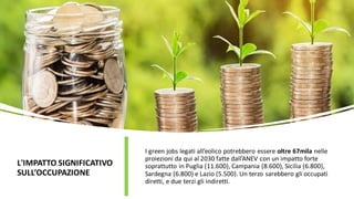 L'IMPATTO SIGNIFICATIVO
SULL’OCCUPAZIONE
I green jobs legati all’eolico potrebbero essere oltre 67mila nelle
proiezioni da qui al 2030 fatte dall’ANEV con un impatto forte
soprattutto in Puglia (11.600), Campania (8.600), Sicilia (6.800),
Sardegna (6.800) e Lazio (5.500). Un terzo sarebbero gli occupati
diretti, e due terzi gli indiretti.
 