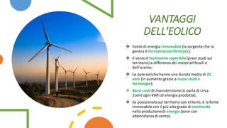 ❖ Fonte di energia rinnovabile (la sorgente che la
genera è formalmenteillimitata);
❖ Il vento è facilmente reperibile(previ studi sul
territorio) a differenza dei materialifossili e
dell'uranio;
❖ Le pale eoliche hannouna duratamedia di 25
anni (in aumento grazie a nuovi studi e
tecnologie);
❖ Bassi costi di manutenzione(si parla di circa
1cent ogni kWh di energia prodotta);
❖ Se posizionatasul territorio con criterio, è la fonte
rinnovabilecon il più altogrado di continuità
nella produzionedi energia (zone con
abbondanzadi vento).
VANTAGGI
DELL'EOLICO
 
