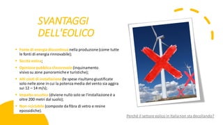 SVANTAGGI
DELL'EOLICO
▪ Fonte di energia discontinua nella produzione(come tutte
le fonti di energia rinnovabile);
▪ Siccità eolica;
▪ Opinione pubblica sfavorevole(inquinamento
visivo su zone panoramichee turistiche);
▪ Alti costi di installazione(le spese risultanogiustificate
solo nelle zone in cui la potenzamedia del vento sia aggira
sui 12 – 14 m/s);
▪ Impatto acustico (diviene nullo solo se l'installazione è a
oltre 200 metri dal suolo);
▪ Non riciclabile (composte da fibra di vetro e resine
epossidiche).
Perché il settore eolico in Italianon sta decollando?
 